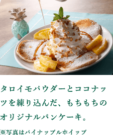 A chewy original Pancakes with taro powder and coconut kneaded into it. * The photo shows pineapple whip.