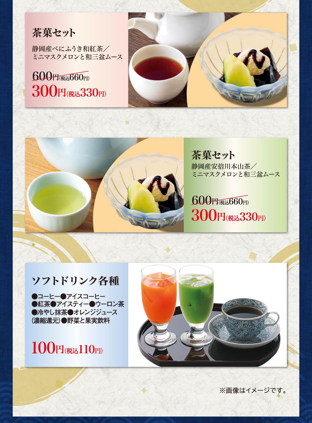 茶點套餐靜岡Benifuki日本紅茶/迷你香瓜和Wa Sanbon慕斯600日元 (含稅660日元) 是300日元 (含稅330日元) 。茶點套裝靜岡產安倍川本山茶/迷你香瓜和和三盆慕斯600日元 (含稅660日元) 300日元 (含稅330日元) 。各種軟飲料(咖啡、冰咖啡、紅茶、冰茶、烏龍茶、冰鎮抹茶、橙汁 (濃縮還原)、蔬菜和水果飲料) 100日元 (含稅110日元) 。