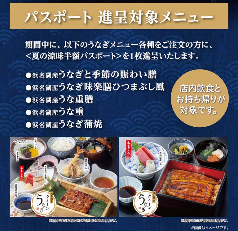 護照贈送對象菜單。活動期間，點以下各種鰻魚菜品的客人，將贈送<夏季清涼半價護照>1張。浜名湖產鰻魚和應季的熱鬧膳、浜名湖產鰻魚味樂膳蒲燒鰻魚飯風味、浜名湖產鰻魚套膳、浜名湖產鰻魚套飯、浜名湖產鰻魚蒲燒。以店內飲食和打包帶走為對象。