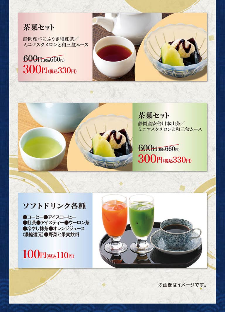 茶點套餐靜岡Benifuki日本紅茶/迷你香瓜和Wa Sanbon慕斯600日元 (含稅660日元) 是300日元 (含稅330日元) 。茶點套裝靜岡產安倍川本山茶/迷你香瓜和和三盆慕斯600日元 (含稅660日元) 300日元 (含稅330日元) 。各種軟飲料(咖啡、冰咖啡、紅茶、冰茶、烏龍茶、冰鎮抹茶、橙汁 (濃縮還原)、蔬菜和水果飲料) 100日元 (含稅110日元) 。