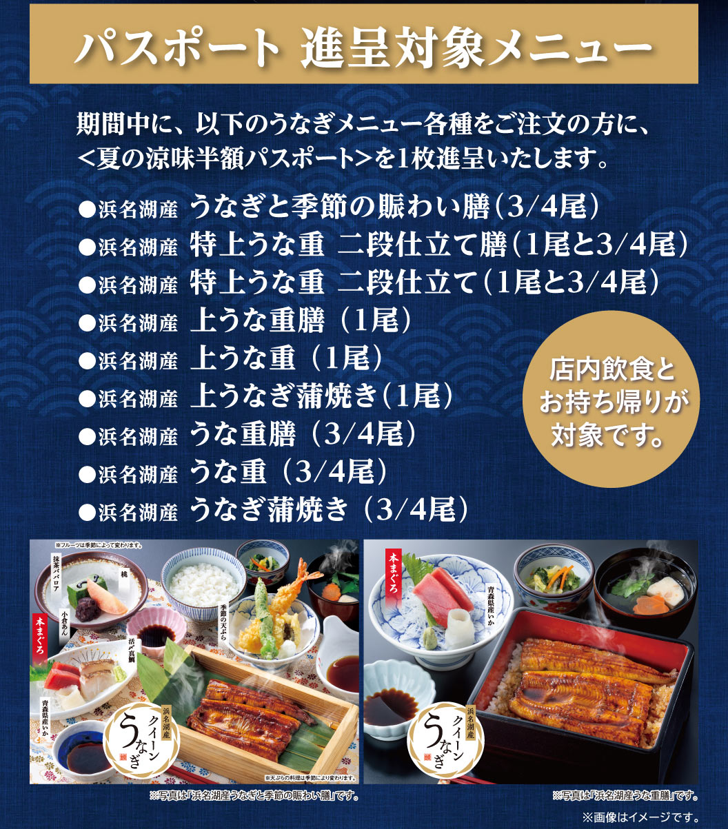 パスポート進呈対象メニュー。期間中に、以下のうなぎメニュー各種をご注文の方に、＜夏の涼味半額パスポート＞を1枚進呈いたします。対象メニューは、浜名湖産 うなぎと季節の賑わい膳（3/4尾）、特上うな重 二段仕立て膳（1尾と3/4尾）など全9品。店内飲食とお持ち帰りが対象です。