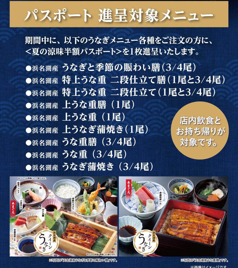 パスポート進呈対象メニュー。期間中に、以下のうなぎメニュー各種をご注文の方に、＜夏の涼味半額パスポート＞を1枚進呈いたします。対象メニューは、浜名湖産 うなぎと季節の賑わい膳（3/4尾）、特上うな重 二段仕立て膳（1尾と3/4尾）など全9品。店内飲食とお持ち帰りが対象です。