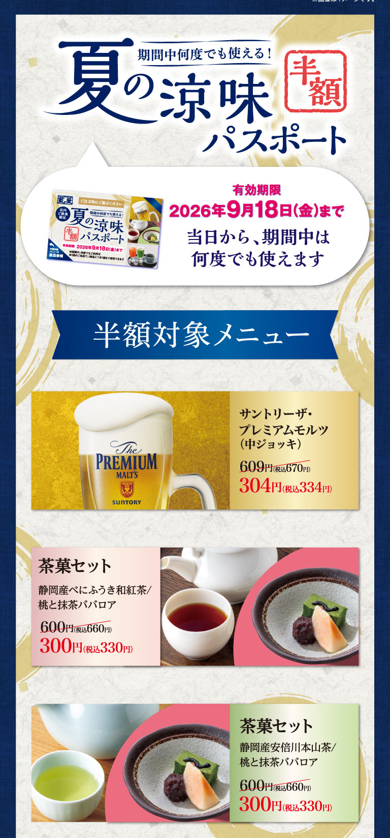 期間中何度でも使える！夏の涼味 半額パスポート。有効期限2026年9月18日(金)まで。当日から、期間中は何度でも使えます。半額対象メニュー：サントリーザ・プレミアムモルツ（中ジョッキ）609円（税込670円）が304円（税込334円）。茶菓セット（静岡産べにふうき和紅茶/桃と抹茶ババロア、または、静岡産安倍川本山茶/桃と抹茶ババロア）各600円（税込660円）が300円（税込330円）。