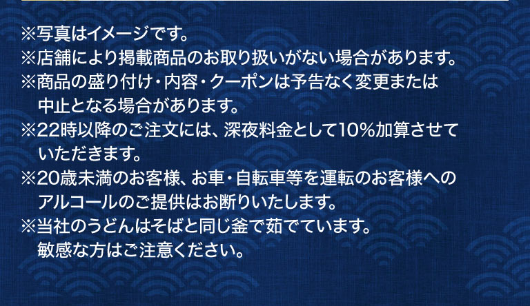 注意事項：写真はイメージです。店舗により掲載商品のお取り扱いがない場合があります。商品の盛り付け・内容・クーポンは予告なく変更または中止となる場合があります。22時以降のご注文には、深夜料金として10%加算させていただきます。20歳未満のお客様、お車・自転車等を運転のお客様へのアルコールのご提供はお断りいたします。当社のうどんはそばと同じ釜で茹でています。敏感な方はご注意ください。