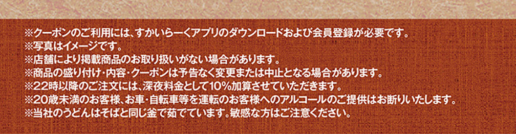 *使用优惠券需下载云雀（すかいらーく）应用程序并注册成为会员。*图片仅供参考。*部分门店可能不销售所列商品。*商品展示、内容及优惠券如有变更或取消，恕不另行通知。*晚上10点后下单将加收10%的夜间附加费。*我们拒绝向20岁以下顾客或驾驶汽车或自行车的顾客提供酒精饮品。*我们的乌冬面和荞麦面在同一锅中煮制，肠胃敏感者请谨慎食用。