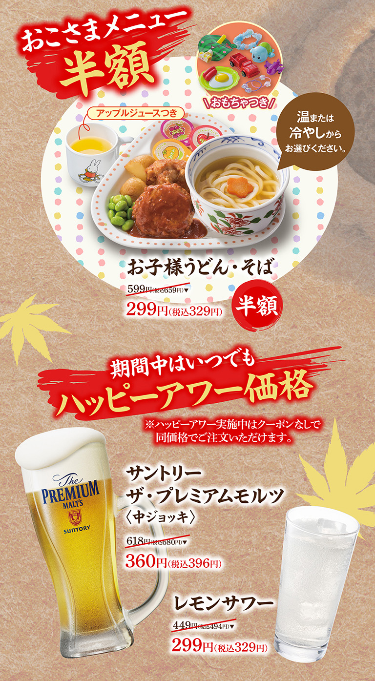 儿童套餐半价。包含玩具、苹果汁，以及冷热饮品任选其一。儿童乌冬面/荞麦面：原价 599 日元（含税 659 日元），现价 299 日元（含税 329 日元）。欢乐时光特惠价贯穿整个活动期间。*欢乐时光期间，无需优惠券即可享受相同价格。三得利特级麦芽饮品（中扎）：原价 618 日元（含税 680 日元），现价 360 日元（含税 396 日元）。柠檬沙瓦原价 449 日元（含税 494 日元），现价 299 日元（含税 329 日元）。