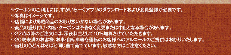 *使用优惠券需下载云雀（すかいらーく）应用程序并注册成为会员。*图片仅供参考。*部分门店可能不销售所列商品。*商品展示、内容及优惠券如有变更或取消，恕不另行通知。*晚上10点后下单将加收10%的夜间附加费。*我们拒绝向20岁以下顾客或驾驶汽车或自行车的顾客提供酒精饮品。*我们的乌冬面和荞麦面在同一锅中煮制，肠胃敏感者请谨慎食用。