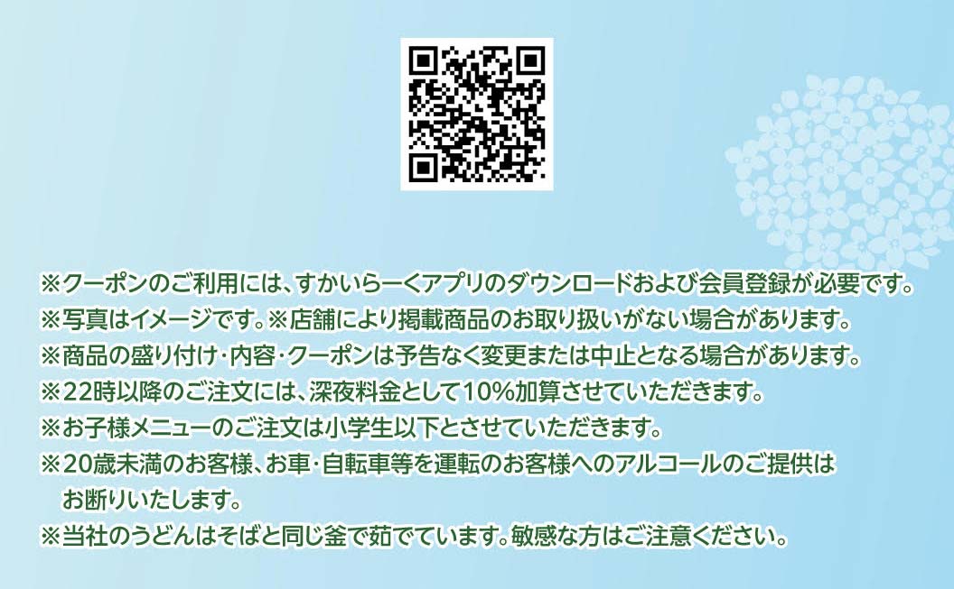 ※クーポンのご利用には、すかいらーくアプリのダウンロードおよび会員登録が必要です。※写真はイメージです。※店舗により掲載商品のお取り扱いがない場合があります。※商品の盛り付け・内容・クーポンは予告なく変更または中止となる場合があります。※22時以降のご注文には、深夜料金として10%加算させていただきます。※お子様メニューのご注文は小学生以下とさせていただきます。※20歳未満のお客様、お車・自転車等を運転のお客様へのアルコールのご提供はお断りいたします。※当社のうどんはそばと同じ釜で茹でています。敏感な方はご注意ください。
