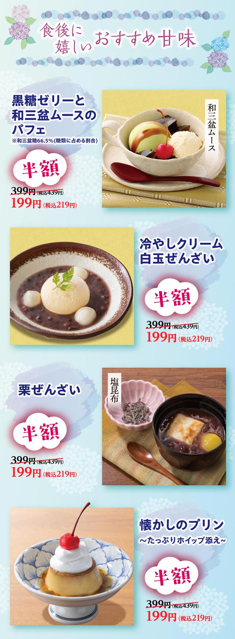 食後に嬉しいおすすめ甘味。黒糖ゼリーと和三盆ムースのパフェ、冷やしクリーム白玉ぜんざい、栗ぜんざい、懐かしのプリン〜たっぷりホイップ添え〜が半額。399円（税込439円）のところ199円（税込219円）。