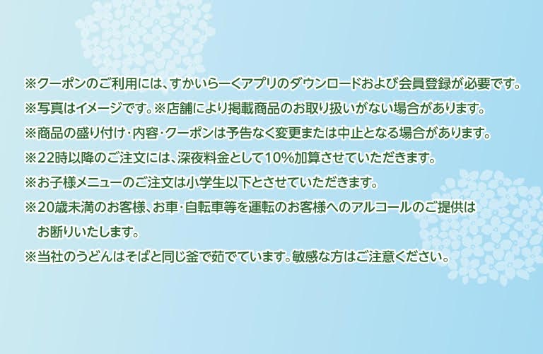 ※クーポンのご利用には、すかいらーくアプリのダウンロードおよび会員登録が必要です。※写真はイメージです。※店舗により掲載商品のお取り扱いがない場合があります。※商品の盛り付け・内容・クーポンは予告なく変更または中止となる場合があります。※22時以降のご注文には、深夜料金として10%加算させていただきます。※お子様メニューのご注文は小学生以下とさせていただきます。※20歳未満のお客様、お車・自転車等を運転のお客様へのアルコールのご提供はお断りいたします。※当社のうどんはそばと同じ釜で茹でています。敏感な方はご注意ください。