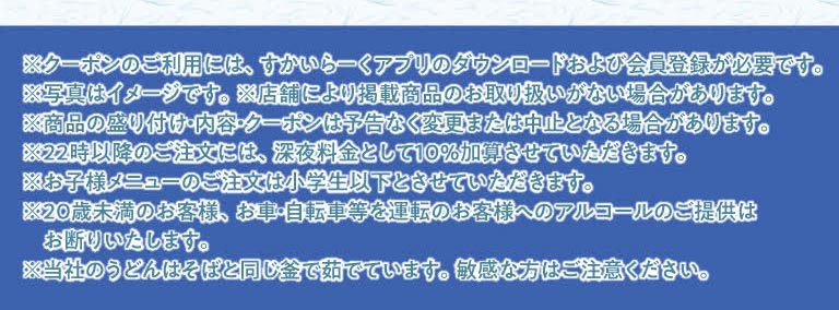 重要提示：要使用优惠券，您必须下载云雀（すかいらーく）应用程序并注册成为会员。晚上 10 点后下的订单将加收 10% 的夜间附加费。儿童菜单仅适用于小学生及以下儿童。我们拒绝向 20 岁以下的顾客或驾驶汽车或骑自行车的顾客提供酒精饮品。我们的乌冬面和荞麦面在同一锅中煮制。如果您肠胃敏感，请注意这一点。