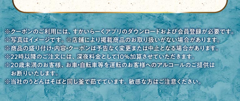 หมายเหตุสำคัญ: ในการใช้คูปอง คุณต้องดาวน์โหลดแอป สกายลาร์ค (すかいらーく) และลงทะเบียนเป็นสมาชิก รูปภาพใช้เพื่อประกอบการอธิบายเท่านั้น บางสาขาอาจไม่มีสินค้าตามรายการ การนำเสนอสินค้า เนื้อหา และคูปองอาจมีการเปลี่ยนแปลงหรือยกเลิกได้โดยไม่ต้องแจ้งให้ทราบล่วงหน้า จะมีการคิดค่าบริการเพิ่มเติม 10% สำหรับการสั่งซื้อหลัง 22:00 น. เราปฏิเสธที่จะเสิร์ฟเครื่องดื่มแอลกอฮอล์ให้กับลูกค้าที่มีอายุต่ำกว่า 20 ปี หรือผู้ที่จะขับรถยนต์หรือจักรยานยนต์ เราต้มเส้นอุด้งในหม้อเดียวกันกับเส้นโซบะ โปรดระวังหากคุณมีปัญหาเรื่องกระเพาะอาหาร
