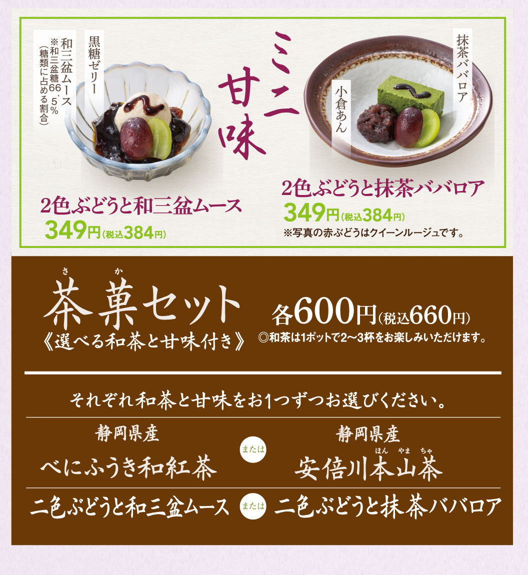 ミニ甘味。和三盆ムース ※和三盆糖6.5%（糖類に占める割合）、黒糖ゼリー。2色ぶどうと和三盆ムース 349円（税込384円）。小倉あん、抹茶ババロア。2色ぶどうと抹茶ババロア 349円（税込384円） ※写真の赤ぶどうはクイーンルージュです。茶菓セット 各600円（税込660円）《選べる和茶と甘味付き》◎和茶は1ポットで2〜3杯をお楽しみいただけます。それぞれ和茶と甘味をお1つずつお選びください。静岡県産 べにふうき和紅茶 または 静岡県産 安倍川本山茶。二色ぶどうと和三盆ムース または 二色ぶどうと抹茶ババロア。