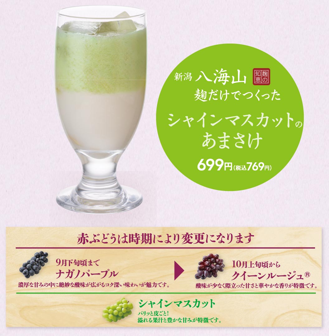 新潟 八海山 麹だけでつくった シャインマスカットのあまさけ 699円（税込769円）。赤ぶどうは時期により変更になります。9月下旬頃まで ナガノパープル 濃厚な甘みの中に絶妙な酸味が広がるコク深い味わいが魅力です。10月上旬頃から クイーンルージュ® 酸味が少なく際立った甘さと華やかな香りが特徴です。シャインマスカット パリッと皮ごと！溢れる果汁と豊かな甘みが特徴です。