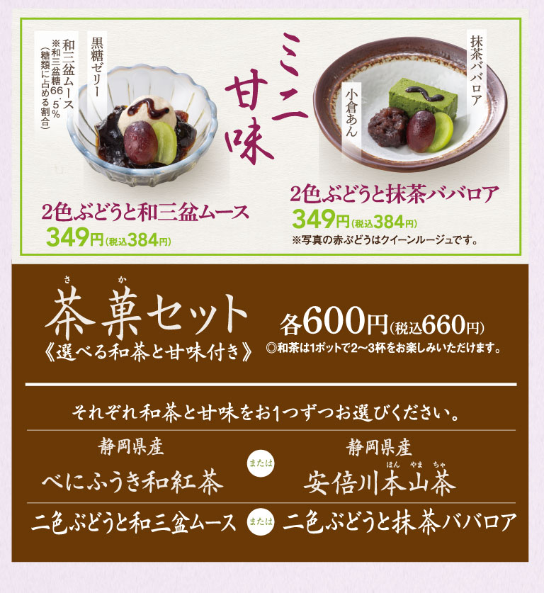 ミニ甘味。和三盆ムース ※和三盆糖6.5%（糖類に占める割合）、黒糖ゼリー。2色ぶどうと和三盆ムース 349円（税込384円）。小倉あん、抹茶ババロア。2色ぶどうと抹茶ババロア 349円（税込384円） ※写真の赤ぶどうはクイーンルージュです。茶菓セット 各600円（税込660円）《選べる和茶と甘味付き》◎和茶は1ポットで2〜3杯をお楽しみいただけます。それぞれ和茶と甘味をお1つずつお選びください。静岡県産 べにふうき和紅茶 または 静岡県産 安倍川本山茶。二色ぶどうと和三盆ムース または 二色ぶどうと抹茶ババロア。