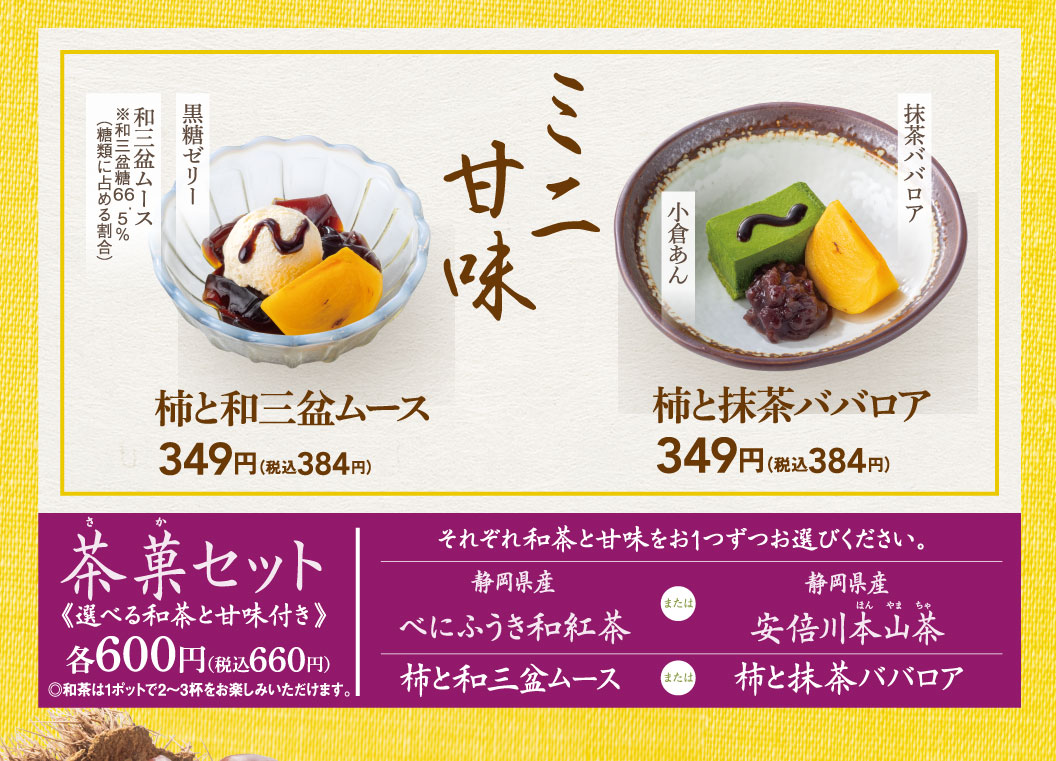 ミニ甘味 和三盆ムース（※和三盆糖66.5% 糖類に占める割合） 黒糖ゼリー 柿と和三盆ムース 349円（税込384円） 小倉あん 抹茶ババロア 柿と抹茶ババロア 349円（税込384円） 茶菓セット《選べる和茶と甘味付き》 各600円（税込660円）◎和茶は1ポットで2〜3杯をお楽しみいただけます。それぞれ和茶と甘味をお1つずつお選びください。静岡県産 べにふうき和紅茶 または 静岡県産 安倍川本山茶、柿と和三盆ムース または 柿と抹茶ババロア