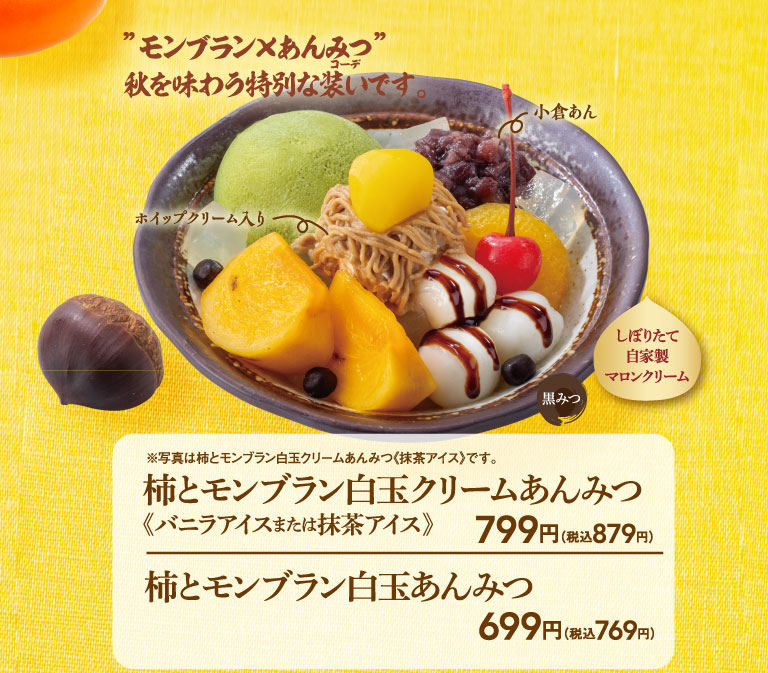 ”モンブラン×あんみつ” 秋を味わう特別な装いです。ホイップクリーム入り 小倉あん しぼりたて自家製マロンクリーム 黒みつ ※写真は柿とモンブラン白玉クリームあんみつ《抹茶アイス》です。 柿とモンブラン白玉クリームあんみつ《バニラアイスまたは抹茶アイス》 799円（税込879円） 柿とモンブラン白玉あんみつ 699円（税込769円）