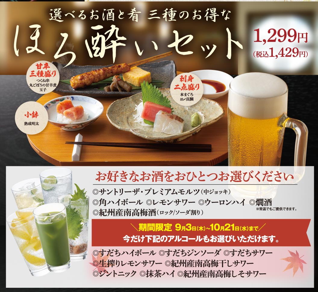 選べるお酒と肴 三種のお得な ほろ酔いセット 1,299円（税込1,429円） 甘辛三種盛り（つくね串、丸ごぼうの甘辛煮、玉子） 刺身二点盛り（本まぐろ、活〆真鯛） 小鉢（熟成明太） お好きなお酒をおひとつお選びください ◎サントリーザ・プレミアムモルツ（中ジョッキ） ◎角ハイボール ◎レモンサワー ◎ウーロンハイ ◎燗酒 ※常温でもご提供できます。 ◎紀州産南高梅酒（ロック/ソーダ割り） 期間限定 9月3日(木)〜10月21日(水)まで 今だけ下記のアルコールもお選びいただけます。 ◎すだちハイボール ◎すだちジンソーダ ◎すだちサワー ◎生搾りレモンサワー ◎紀州産南高梅干しサワー ◎ジントニック ◎抹茶ハイ ◎紀州産南高梅しそサワー