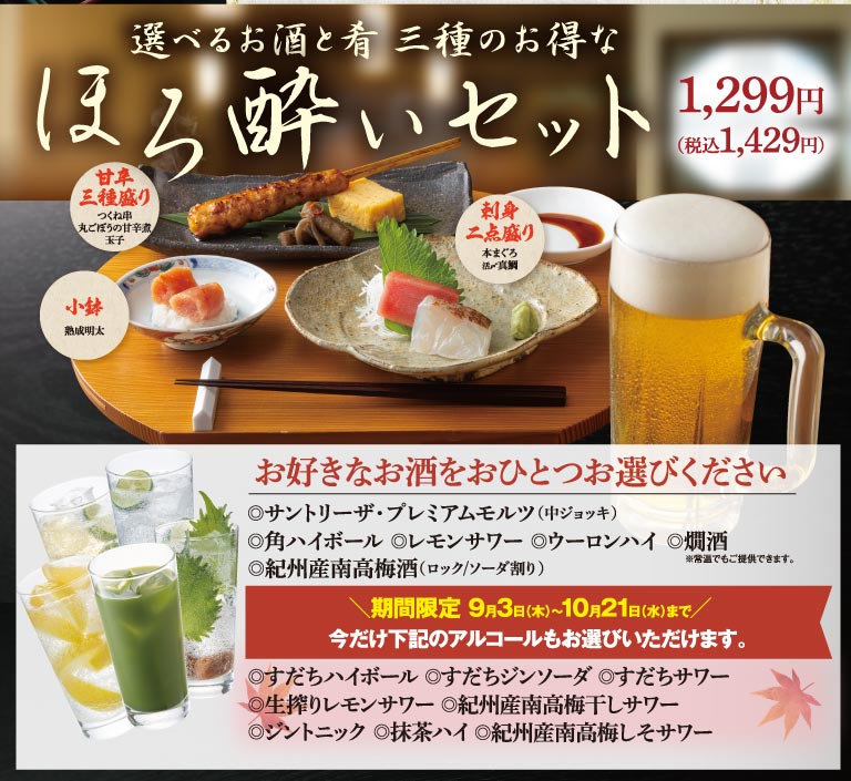 選べるお酒と肴 三種のお得な ほろ酔いセット 1,299円（税込1,429円） 甘辛三種盛り（つくね串、丸ごぼうの甘辛煮、玉子） 刺身二点盛り（本まぐろ、活〆真鯛） 小鉢（熟成明太） お好きなお酒をおひとつお選びください ◎サントリーザ・プレミアムモルツ（中ジョッキ） ◎角ハイボール ◎レモンサワー ◎ウーロンハイ ◎燗酒 ※常温でもご提供できます。 ◎紀州産南高梅酒（ロック/ソーダ割り） 期間限定 9月3日(木)〜10月21日(水)まで 今だけ下記のアルコールもお選びいただけます。 ◎すだちハイボール ◎すだちジンソーダ ◎すだちサワー ◎生搾りレモンサワー ◎紀州産南高梅干しサワー ◎ジントニック ◎抹茶ハイ ◎紀州産南高梅しそサワー