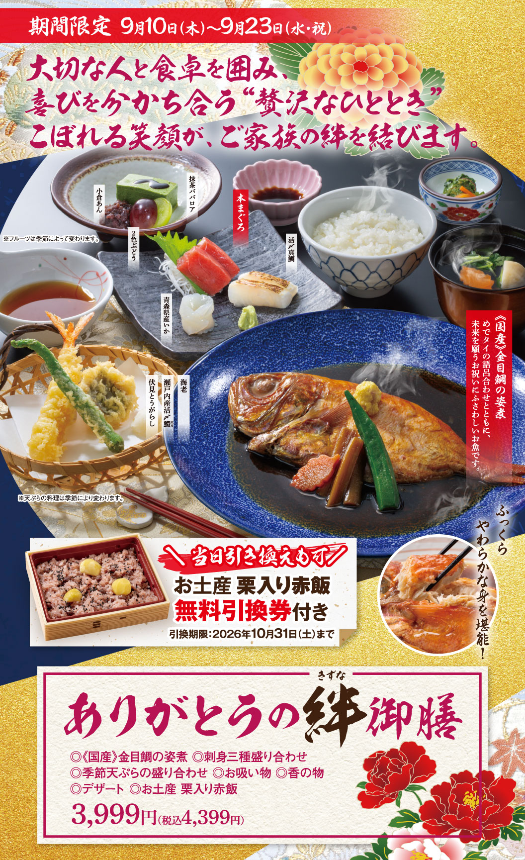 期間限定 9月10日(木)〜9月23日(水・祝) 大切な人と食卓を囲み、喜びを分かち合う“贅沢なひととき” こぼれる笑顔が、ご家族の絆を結びます。 小倉あん 抹茶ババロア 2色ぶどう ※フルーツは季節によって変わります。 本まぐろ 活〆真鯛 青森県産いか 海老 瀬戸内産活〆鱧 伏見とうがらし ※天ぷらの料理は季節により変わります。 《国産》金目鯛の姿煮 めでタイの語呂合わせとともに、未来を願うお祝いにふさわしいお魚です。 ふっくらやわらかな身を堪能！ ＼当日引き換えも可／ お土産 栗入り赤飯無料引換券付き 引換期限:2026年10月31日(土)まで きずな ありがとうの絆御膳 ◎《国産》金目鯛の姿煮 ◎刺身三種盛り合わせ ◎季節天ぷらの盛り合わせ ◎お吸い物 ◎香の物 ◎デザート ◎お土産 栗入り赤飯 3,999円（税込4,399円）