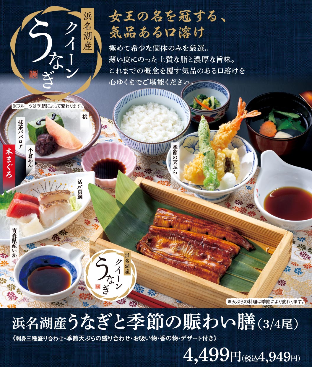 浜名湖産 うなぎ クイーン。女王の名を冠する、気品ある口溶け。土用の丑の日 7月26日(日)ご予約承ります。浜名湖産うなぎと季節の賑わい膳(3/4尾)《刺身三種盛り合わせ・季節天ぷらの盛り合わせ・お吸い物・香の物・デザート付き》4,499円（税込4,949円）。