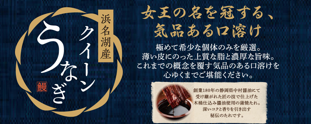 浜名湖産クイーンうなぎ 女王の名を冠する、気品ある口溶け 極めて希少な個体のみを厳選。薄い皮にのった上質な脂と濃厚な旨味。これまでの概念を覆す気品のある口溶けを心ゆくまでご堪能ください。 創業180年の静岡県中村醤油にて受け継がれた匠の技で仕上げた木桶仕込み醤油使用の蒲焼たれ。深いコクと香りを引き出す秘伝のたれです。