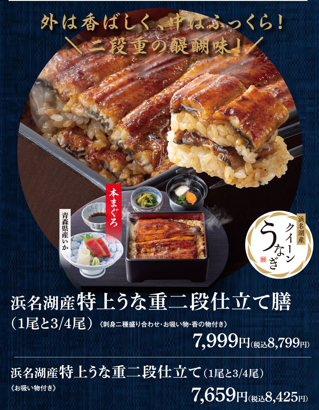 外は香ばしく、中はふっくら！二段重の醍醐味！浜名湖産特上うな重二段仕立て膳(1尾と3/4尾) 《刺身二種盛り合わせ・お吸い物・香の物付き》 7,999円（税込8,799円） 青森県産いか 本まぐろ 浜名湖産クイーンうなぎ 浜名湖産特上うな重二段仕立て(1尾と3/4尾) 《お吸い物付き》 7,659円（税込8,425円）