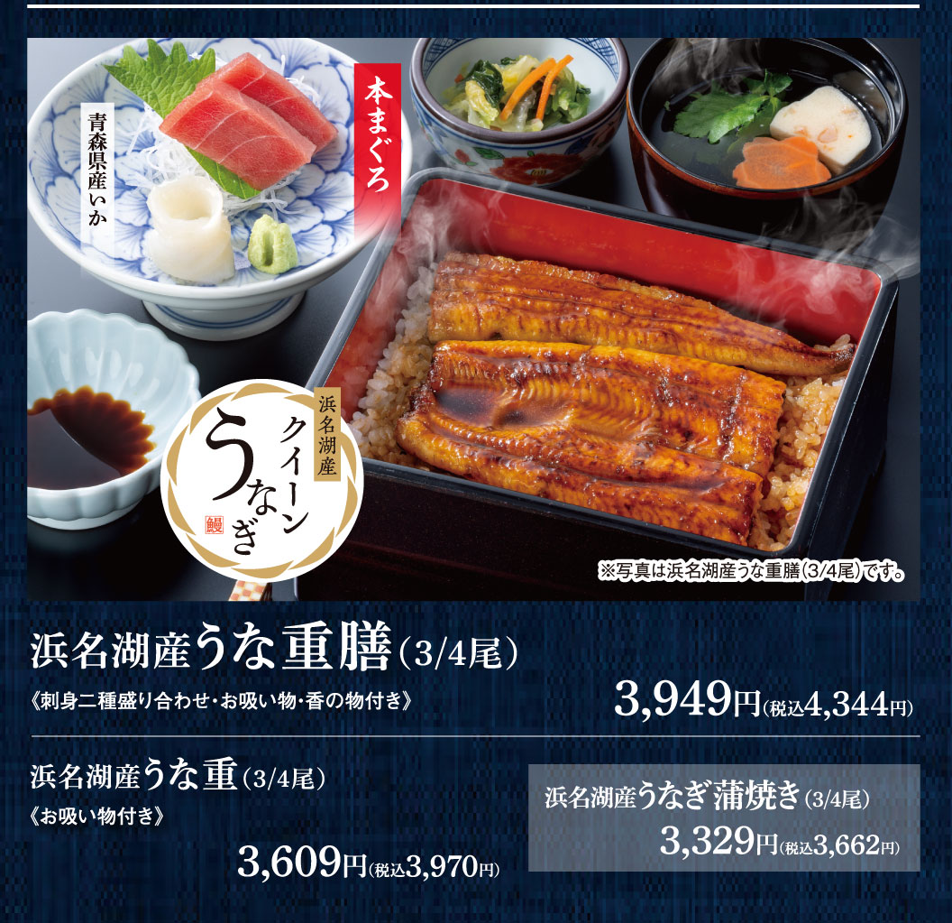 浜名湖産うな重膳(3/4尾) 《刺身二種盛り合わせ・お吸い物・香の物付き》 3,949円（税込4,344円） 青森県産いか 本まぐろ 浜名湖産クイーンうなぎ ※写真は浜名湖産うな重膳(3/4尾)です。 浜名湖産うな重(3/4尾) 《お吸い物付き》 3,609円（税込3,970円） 浜名湖産うなぎ蒲焼き(3/4尾) 3,329円（税込3,662円）