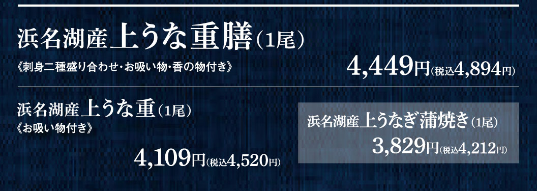 浜名湖産上うな重膳(1尾) 《刺身二種盛り合わせ・お吸い物・香の物付き》 4,449円（税込4,894円） 浜名湖産上うな重(1尾) 《お吸い物付き》 4,109円（税込4,520円） 浜名湖産上うなぎ蒲焼き(1尾) 3,829円（税込4,212円）
