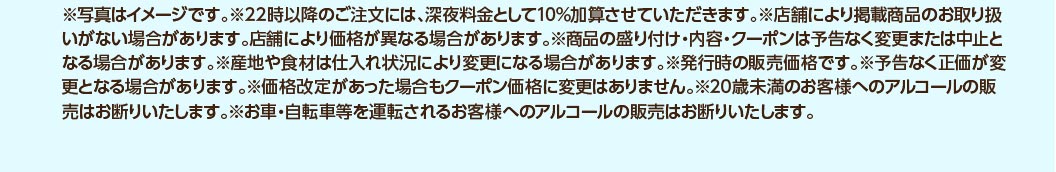※写真はイメージです。※22時以降のご注文には、深夜料金として10%加算させていただきます。※店舗により掲載商品のお取り扱いがない場合があります。店舗により価格が異なる場合があります。※商品の盛り付け・内容・クーポンは予告なく変更または中止となる場合があります。※産地や食材は仕入れ状況により変更になる場合があります。※発行時の販売価格です。※予告なく正価が変更となる場合があります。※価格改定があった場合もクーポン価格に変更はありません。※20歳未満のお客様へのアルコールの販売はお断りいたします。※お車・自転車等を運転されるお客様へのアルコールの販売はお断りいたします。