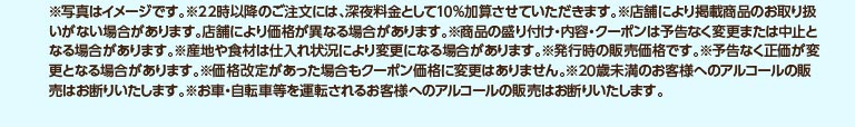 ※写真はイメージです。※22時以降のご注文には、深夜料金として10%加算させていただきます。※店舗により掲載商品のお取り扱いがない場合があります。店舗により価格が異なる場合があります。※商品の盛り付け・内容・クーポンは予告なく変更または中止となる場合があります。※産地や食材は仕入れ状況により変更になる場合があります。※発行時の販売価格です。※予告なく正価が変更となる場合があります。※価格改定があった場合もクーポン価格に変更はありません。※20歳未満のお客様へのアルコールの販売はお断りいたします。※お車・自転車等を運転されるお客様へのアルコールの販売はお断りいたします。