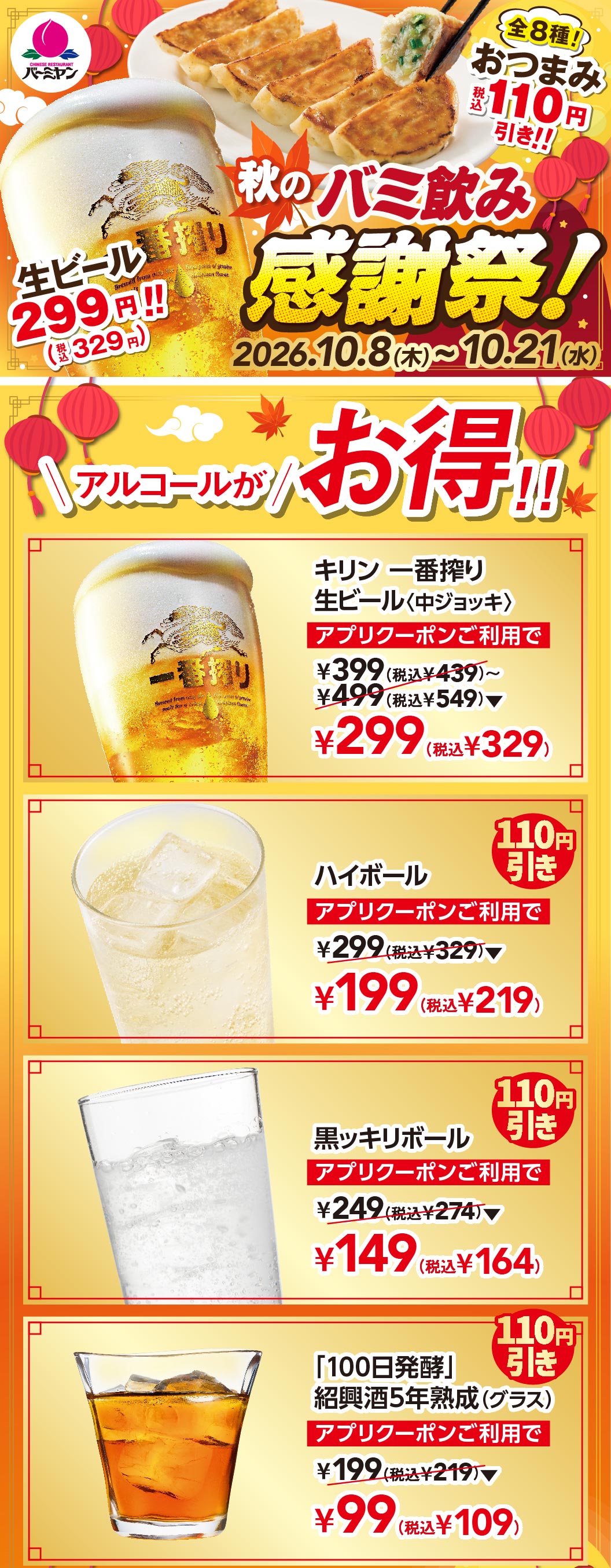 秋のバミ飲み感謝祭！ 生ビール299円!!(税込329円) 2026.10.8(木)〜10.21(水) アルコールがお得!! キリン一番搾り生ビール〈中ジョッキ〉 アプリクーポンご利用で ¥299(税込¥329) ハイボール アプリクーポンご利用で ¥199(税込¥219) 黒ッキリボール アプリクーポンご利用で ¥149(税込¥164) 「100日発酵」紹興酒5年熟成(グラス) アプリクーポンご利用で ¥99(税込¥109)