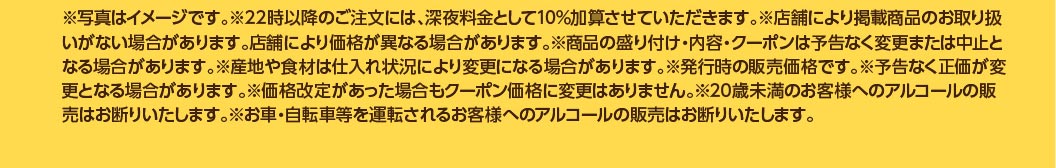 ※写真はイメージです。※22時以降のご注文には、深夜料金として10%加算させていただきます。※店舗により掲載商品のお取り扱いがない場合があります。店舗により価格が異なる場合があります。※商品の盛り付け・内容・クーポンは予告なく変更または中止となる場合があります。※産地や食材は仕入れ状況により変更になる場合があります。※発行時の販売価格です。※予告なく正価が変更となる場合があります。※価格改定があった場合もクーポン価格に変更はありません。※20歳未満のお客様へのアルコールの販売はお断りいたします。※お車・自転車等を運転されるお客様へのアルコールの販売はお断りいたします。