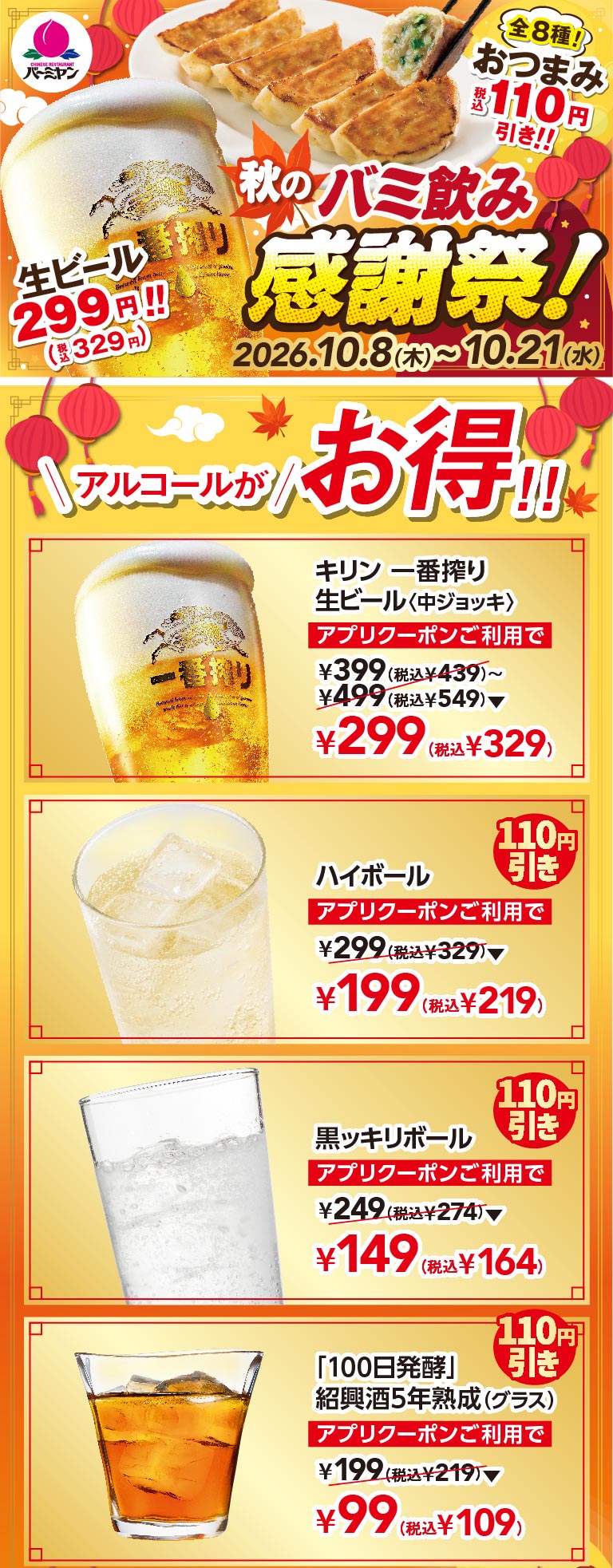秋のバミ飲み感謝祭！ 生ビール299円!!(税込329円) 2026.10.8(木)〜10.21(水) アルコールがお得!! キリン一番搾り生ビール〈中ジョッキ〉 アプリクーポンご利用で ¥299(税込¥329) ハイボール アプリクーポンご利用で ¥199(税込¥219) 黒ッキリボール アプリクーポンご利用で ¥149(税込¥164) 「100日発酵」紹興酒5年熟成(グラス) アプリクーポンご利用で ¥99(税込¥109)