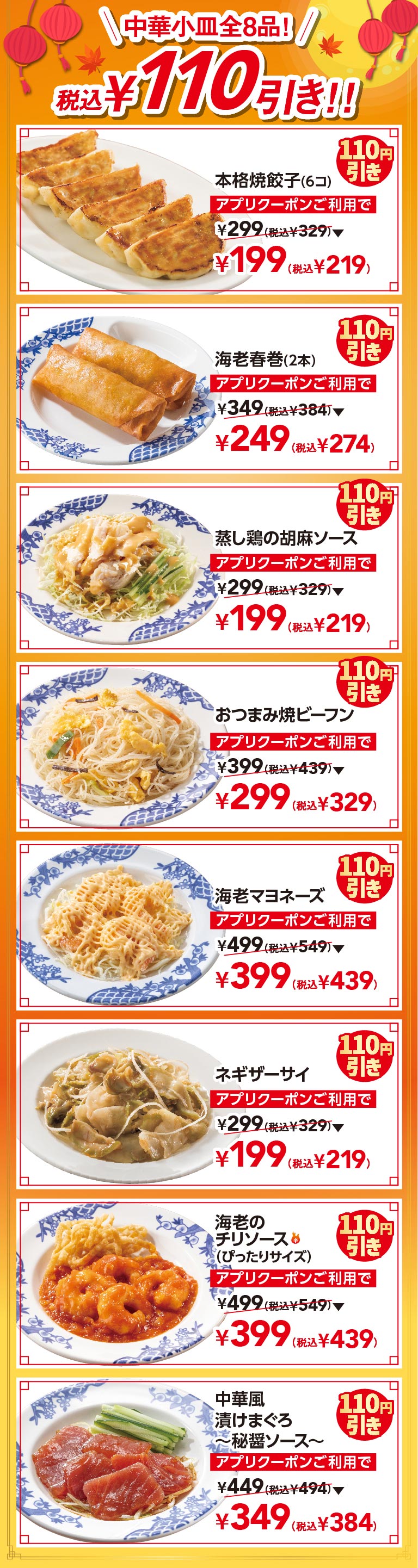 中華小皿全8品! 税込¥110引き!! 本格焼餃子(6コ) アプリクーポンご利用で ¥199(税込¥219) 海老春巻(2本) アプリクーポンご利用で ¥249(税込¥274) 蒸し鶏の胡麻ソース アプリクーポンご利用で ¥199(税込¥219) おつまみ焼ビーフン アプリクーポンご利用で ¥299(税込¥329) 海老マヨネーズ アプリクーポンご利用で ¥399(税込¥439) ネギザーサイ アプリクーポンご利用で ¥199(税込¥219) 海老のチリソース(ぴったりサイズ) アプリクーポンご利用で ¥399(税込¥439) 中華風漬けまぐろ〜秘醤ソース〜 アプリクーポンご利用で ¥349(税込¥384)