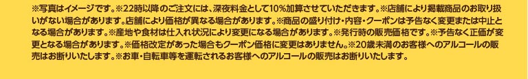 ※写真はイメージです。※22時以降のご注文には、深夜料金として10%加算させていただきます。※店舗により掲載商品のお取り扱いがない場合があります。店舗により価格が異なる場合があります。※商品の盛り付け・内容・クーポンは予告なく変更または中止となる場合があります。※産地や食材は仕入れ状況により変更になる場合があります。※発行時の販売価格です。※予告なく正価が変更となる場合があります。※価格改定があった場合もクーポン価格に変更はありません。※20歳未満のお客様へのアルコールの販売はお断りいたします。※お車・自転車等を運転されるお客様へのアルコールの販売はお断りいたします。