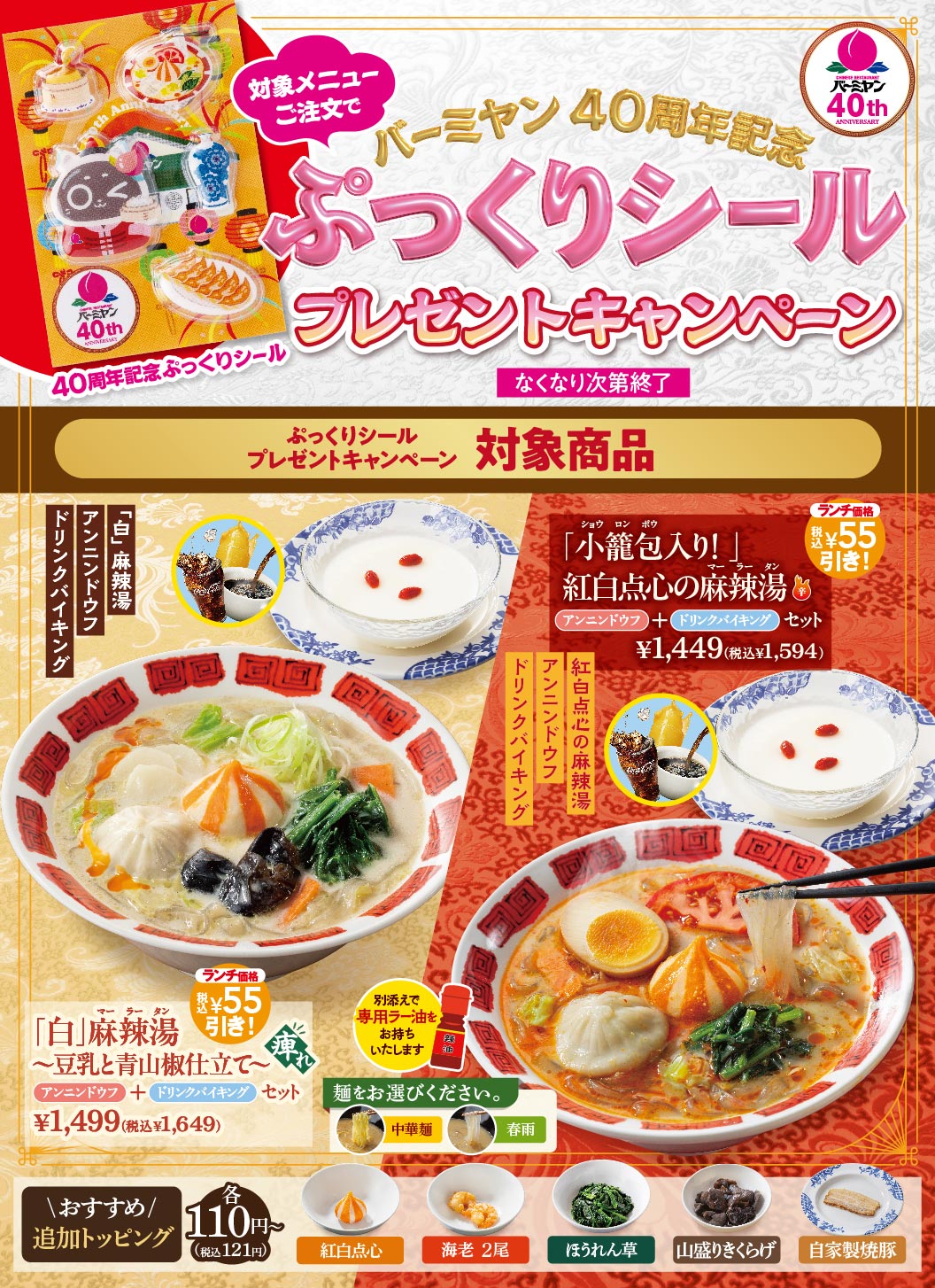 対象メニューご注文で バーミヤン40周年記念 ぷっくりシール プレゼントキャンペーン なくなり次第終了 対象商品 「白」麻辣湯 〜豆乳と青山椒仕立て〜 アンニンドウフ＋ドリンクバイキングセット ¥1,499（税込¥1,649）ランチ価格 税込¥55引き！ 別添えで専用ラー油をお持ちいたします。麺をお選びください。中華麺 春雨 「小籠包入り！」紅白点心の麻辣湯 アンニンドウフ＋ドリンクバイキングセット ¥1,449（税込¥1,594）ランチ価格 税込¥55引き！ ＼おすすめ／追加トッピング 各110円〜（税込121円） 紅白点心、海老 2尾、ほうれん草、山盛りきくらげ、自家製焼豚