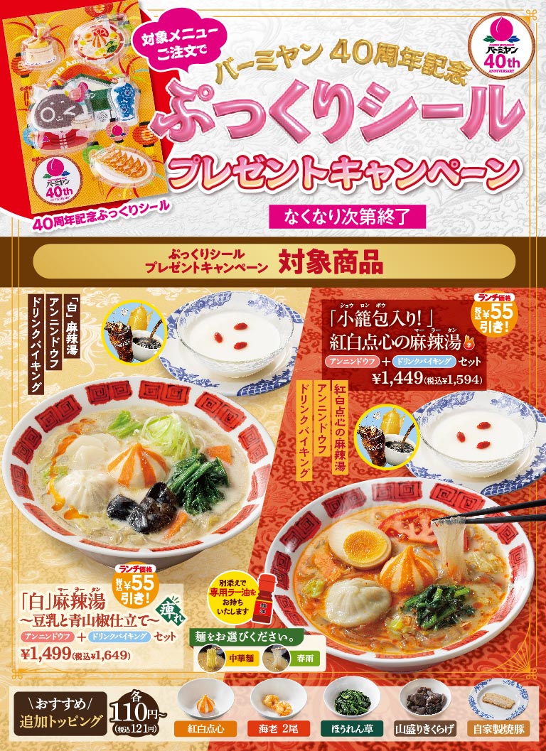対象メニューご注文で バーミヤン40周年記念 ぷっくりシール プレゼントキャンペーン なくなり次第終了 対象商品 「白」麻辣湯 〜豆乳と青山椒仕立て〜 アンニンドウフ＋ドリンクバイキングセット ¥1,499（税込¥1,649）ランチ価格 税込¥55引き！ 別添えで専用ラー油をお持ちいたします。麺をお選びください。中華麺 春雨 「小籠包入り！」紅白点心の麻辣湯 アンニンドウフ＋ドリンクバイキングセット ¥1,449（税込¥1,594）ランチ価格 税込¥55引き！ ＼おすすめ／追加トッピング 各110円〜（税込121円） 紅白点心、海老 2尾、ほうれん草、山盛りきくらげ、自家製焼豚