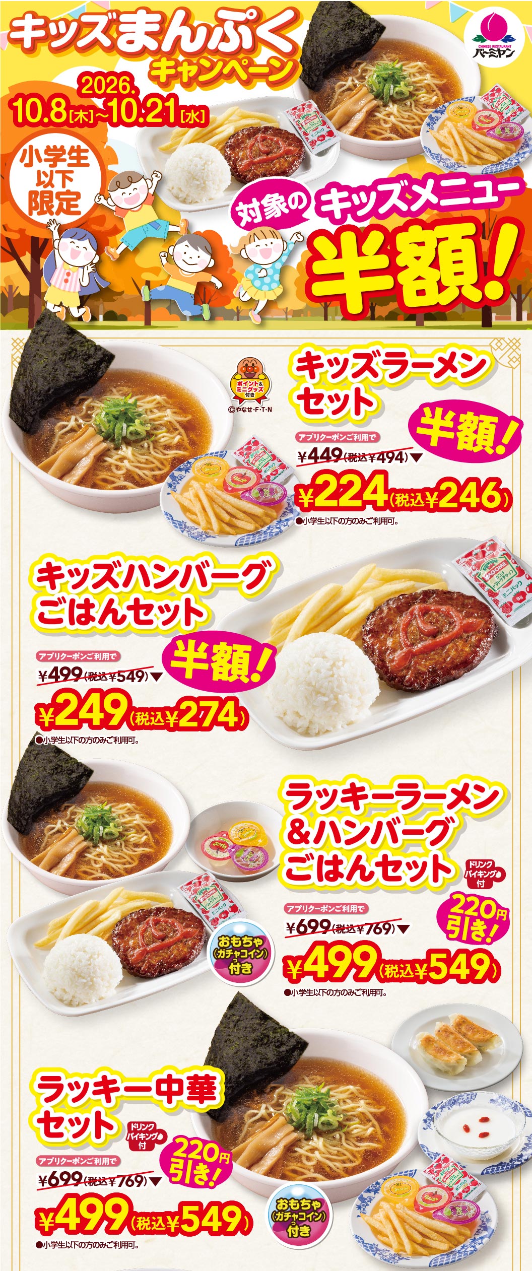キッズまんぷくキャンペーン 2026.10.8(木)〜10.21(水) 小学生以下限定 対象のキッズメニュー半額！ キッズラーメンセット アプリクーポンご利用で 半額！ ¥224(税込¥246) キッズハンバーグごはんセット アプリクーポンご利用で 半額！ ¥249(税込¥274) ラッキーラーメン＆ハンバーグごはんセット ドリンクバイキング・おもちゃ(ガチャコイン)付 アプリクーポンご利用で 220円引き！ ¥499(税込¥549) ラッキー中華セット ドリンクバイキング・おもちゃ(ガチャコイン)付 アプリクーポンご利用で 220円引き！ ¥499(税込¥549)