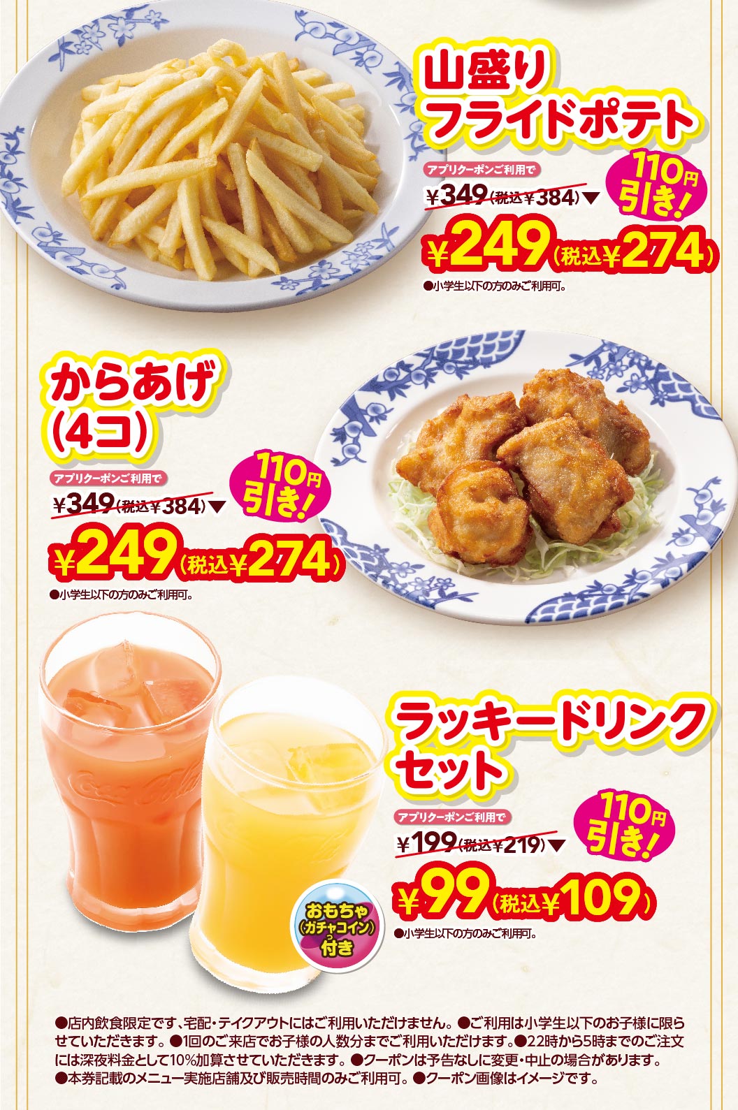 山盛りフライドポテト アプリクーポンご利用で 110円引き！ ¥249(税込¥274) からあげ(4コ) アプリクーポンご利用で 110円引き！ ¥249(税込¥274) ラッキードリンクセット おもちゃ(ガチャコイン)付 アプリクーポンご利用で 110円引き！ ¥99(税込¥109) 店内飲食限定です、宅配・テイクアウトにはご利用いただけません。ご利用は小学生以下のお子様に限らせていただきます。1回のご来店でお子様の人数分までご利用いただけます。22時から5時までのご注文には深夜料金として10%加算させていただきます。クーポンは予告なしに変更・中止の場合があります。本券記載のメニュー実施店舗及び販売時間のみご利用可。クーポン画像はイメージです。