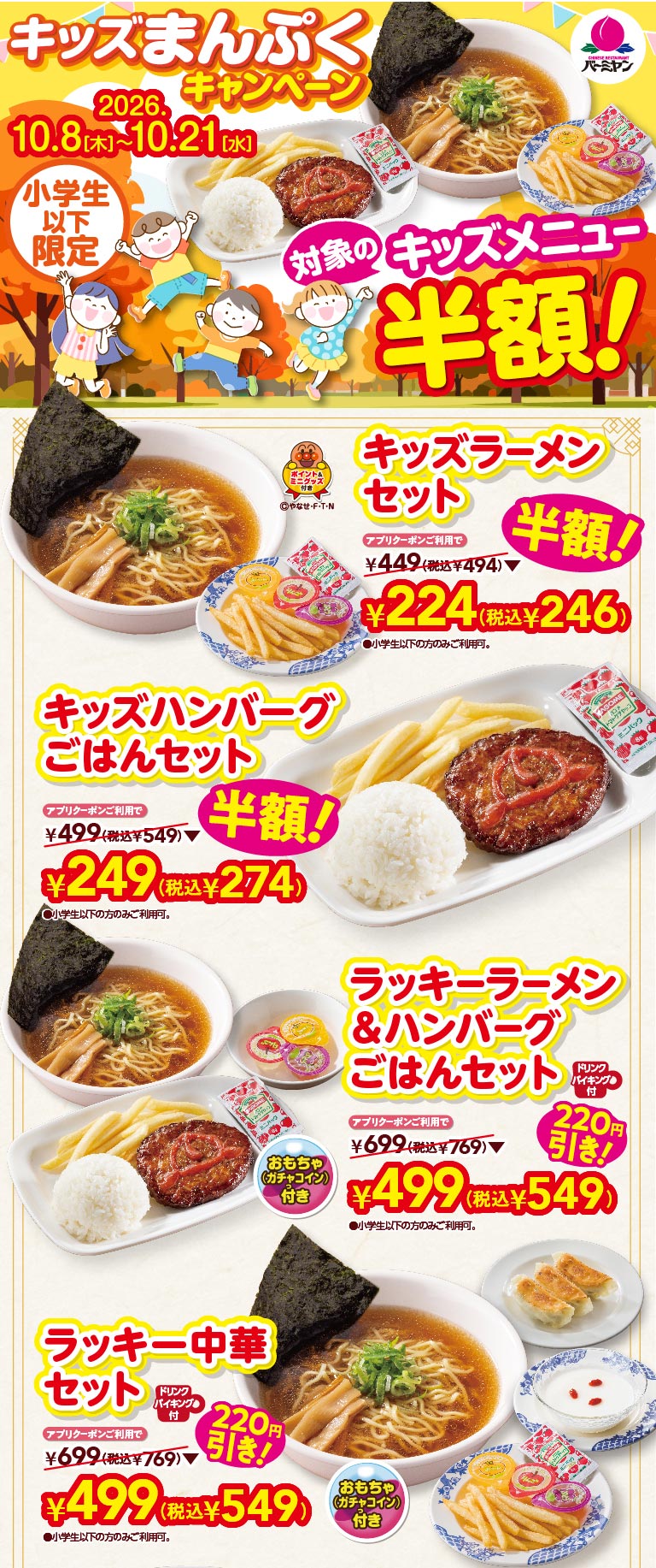 キッズまんぷくキャンペーン 2026.10.8(木)〜10.21(水) 小学生以下限定 対象のキッズメニュー半額！ キッズラーメンセット アプリクーポンご利用で 半額！ ¥224(税込¥246) キッズハンバーグごはんセット アプリクーポンご利用で 半額！ ¥249(税込¥274) ラッキーラーメン＆ハンバーグごはんセット ドリンクバイキング・おもちゃ(ガチャコイン)付 アプリクーポンご利用で 220円引き！ ¥499(税込¥549) ラッキー中華セット ドリンクバイキング・おもちゃ(ガチャコイン)付 アプリクーポンご利用で 220円引き！ ¥499(税込¥549)