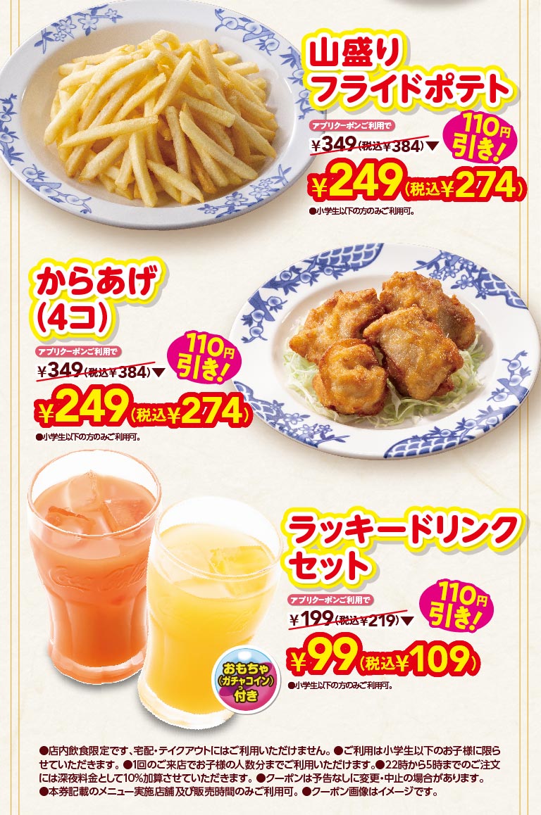 山盛りフライドポテト アプリクーポンご利用で 110円引き！ ¥249(税込¥274) からあげ(4コ) アプリクーポンご利用で 110円引き！ ¥249(税込¥274) ラッキードリンクセット おもちゃ(ガチャコイン)付 アプリクーポンご利用で 110円引き！ ¥99(税込¥109) 店内飲食限定です、宅配・テイクアウトにはご利用いただけません。ご利用は小学生以下のお子様に限らせていただきます。1回のご来店でお子様の人数分までご利用いただけます。22時から5時までのご注文には深夜料金として10%加算させていただきます。クーポンは予告なしに変更・中止の場合があります。本券記載のメニュー実施店舗及び販売時間のみご利用可。クーポン画像はイメージです。