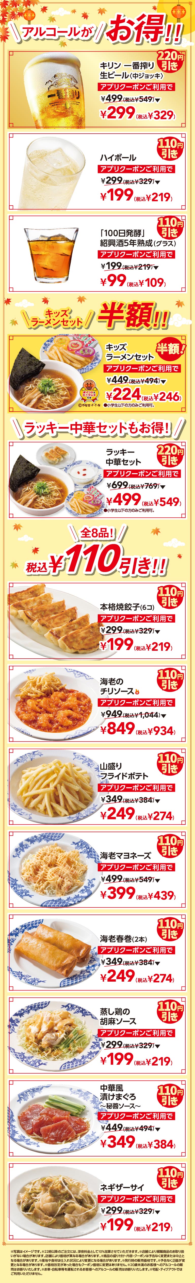 アルコールがお得！！ キリン一番搾り生ビール〈中ジョッキ〉 220円引き アプリクーポンご利用で ¥499（税込¥549）▼ ¥299（税込¥329） ハイボール 110円引き アプリクーポンご利用で ¥299（税込¥329）▼ ¥199（税込¥219） 「100日発酵」紹興酒5年熟成（グラス） 110円引き アプリクーポンご利用で ¥199（税込¥219）▼ ¥99（税込¥109） キッズラーメンセット半額！！ キッズラーメンセット 半額！ アプリクーポンご利用で ¥449（税込¥494）▼ ¥224（税込¥246） ●小学生以下の方のみご利用可。 ラッキー中華セットもお手頃！ ラッキー中華セット 220円引き アプリクーポンご利用で ¥699（税込¥769）▼ ¥499（税込¥549） ●小学生以下の方のみご利用可。全8品！税込110円引き！！ 本格焼餃子（6コ） 110円引き アプリクーポンご利用で ¥299（税込¥329）▼ ¥199（税込¥219） 海老のチリソース 110円引き アプリクーポンご利用で ¥949（税込¥1,044）▼ ¥849（税込¥934） 山盛りフライドポテト 110円引き アプリクーポンご利用で ¥349（税込¥384）▼ ¥249（税込¥274） 海老マヨネーズ 110円引き アプリクーポンご利用で ¥499（税込¥549）▼ ¥399（税込¥439） 海老春巻（2本） 110円引き アプリクーポンご利用で ¥349（税込¥384）▼ ¥249（税込¥274） 蒸し鶏の胡麻ソース 110円引き アプリクーポンご利用で ¥299（税込¥329）▼ ¥199（税込¥219） 中華風漬けまぐろ〜秘醤ソース〜 110円引き アプリクーポンご利用で ¥449（税込¥494）▼ ¥349（税込¥384） ネギザーサイ 110円引き アプリクーポンご利用で ¥299（税込¥329）▼ ¥199（税込¥219）