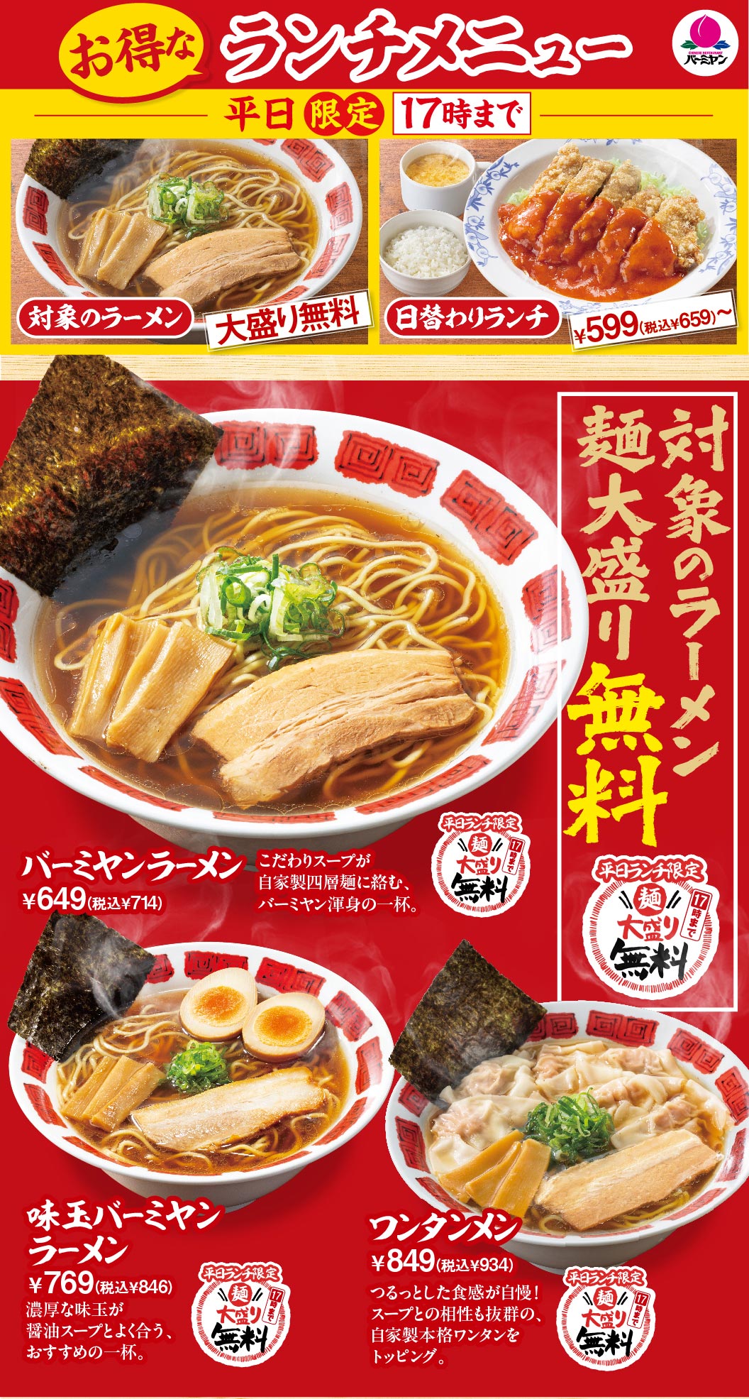 お得なランチメニュー 平日限定17時まで 対象のラーメン麺大盛り無料 日替わりランチ ¥599（税込¥659）〜 バーミヤンラーメン ¥649（税込¥714） 味玉バーミヤンラーメン ¥769（税込¥846） ワンタンメン ¥849（税込¥934）
