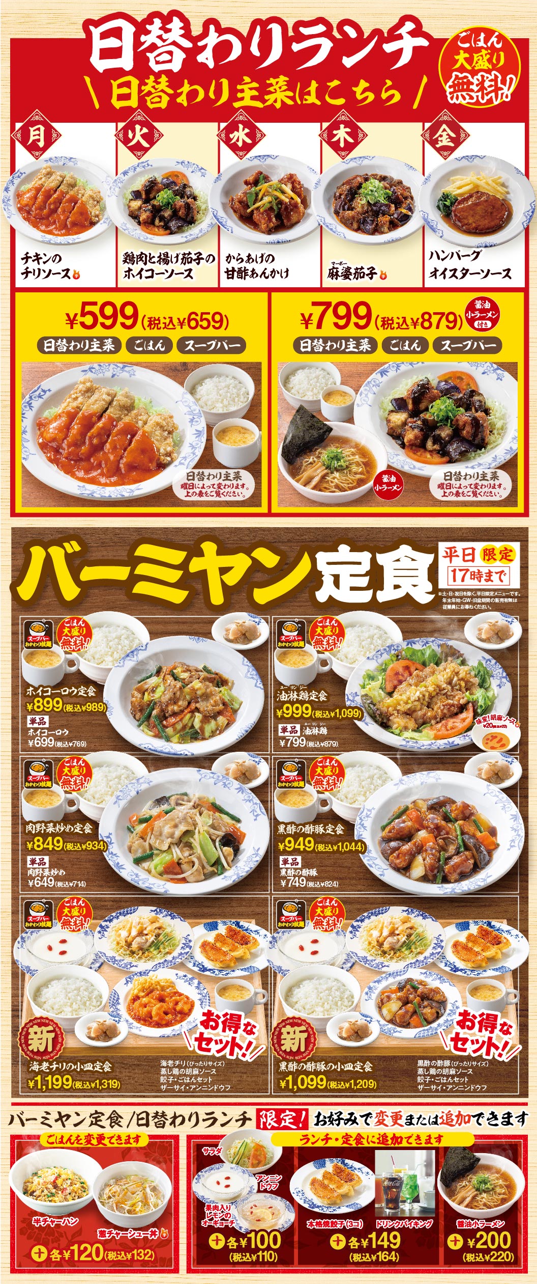日替わりランチ 日替わり主菜はこちら ごはん大盛り無料！ 月：チキンのチリソース 火：鶏肉と揚げ茄子のホイコーソース 水：からあげの甘酢あんかけ 木：麻婆茄子 金：ハンバーグ オイスターソース。¥599（税込¥659）日替わり主菜 ごはん スープバー。¥799（税込¥879）日替わり主菜 ごはん スープバー 醤油小ラーメン付き。 バーミヤン定食 平日限定17時まで ホイコーロウ定食 ¥899（税込¥989） 単品ホイコーロウ ¥699（税込¥769） 油淋鶏定食 ¥999（税込¥1,099） 単品油淋鶏 ¥799（税込¥879） 肉野菜炒め定食 ¥849（税込¥934） 単品肉野菜炒め ¥649（税込¥714） 黒酢の酢豚定食 ¥949（税込¥1,044） 単品黒酢の酢豚 ¥749（税込¥824） 新 海老チリの小皿定食 ¥1,199（税込¥1,319） 新 黒酢の酢豚の小皿定食 ¥1,099（税込¥1,209） バーミヤン定食/日替わりランチ限定！ ごはんを変更できます 半チャーハン 鶏チャーシュー丼 各¥120（税込¥132） ランチ・定食に追加できます サラダ 濃厚具入りビールのスープ 各¥100（税込¥110） 本格焼餃子（3コ） ドリンクバイキング 各¥149（税込¥164） 醤油小ラーメン ¥200（税込¥220）