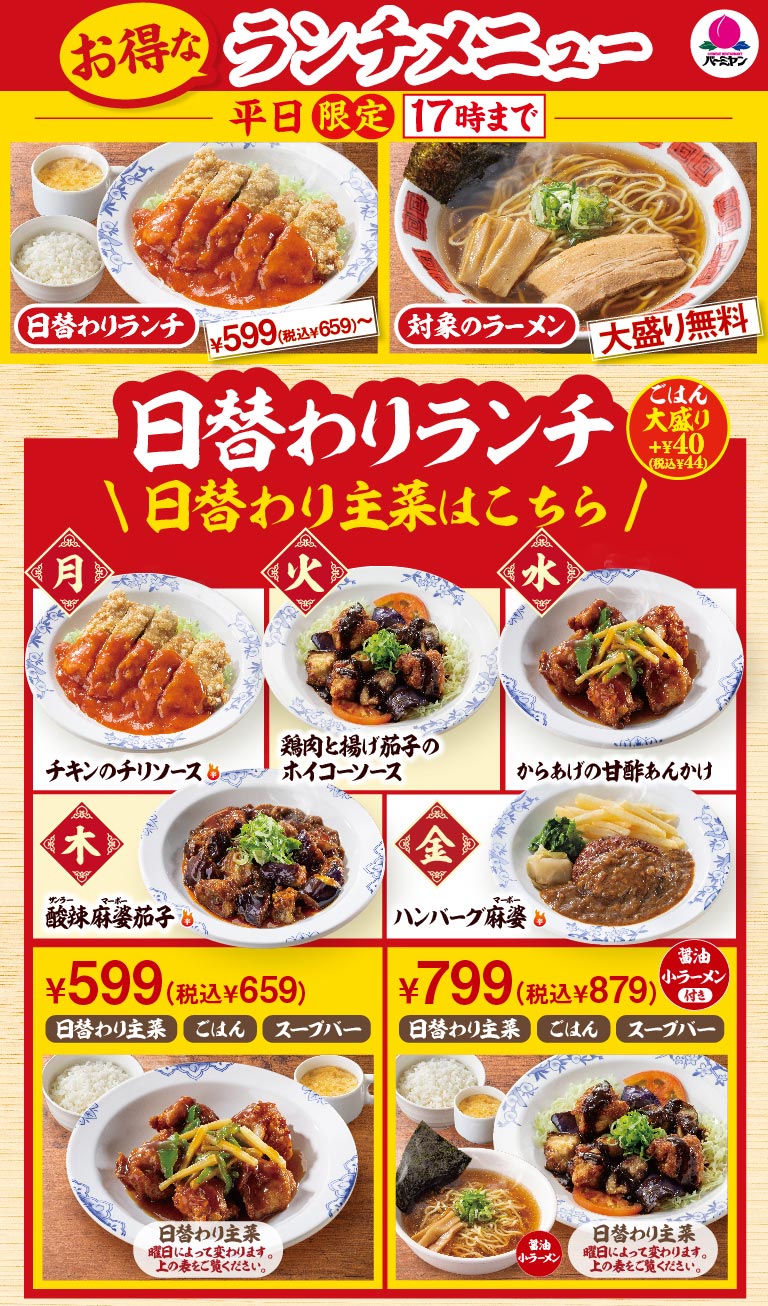 バーミヤン お得なランチメニュー 平日限定17時まで。日替わりランチ 599円（税込659円）〜、対象のラーメン麺大盛り無料。日替わり主菜は、月：チキンのチリソース、火：鶏肉と揚げ茄子のホイコーソース、水：からあげの甘酢あんかけ、木：酸辣麻婆茄子、金：ハンバーグ麻婆。ごはん・スープバー付きで599円（税込659円）、醤油小ラーメン付きセットは799円（税込879円）。ごはん大盛りはプラス40円（税込44円）です。