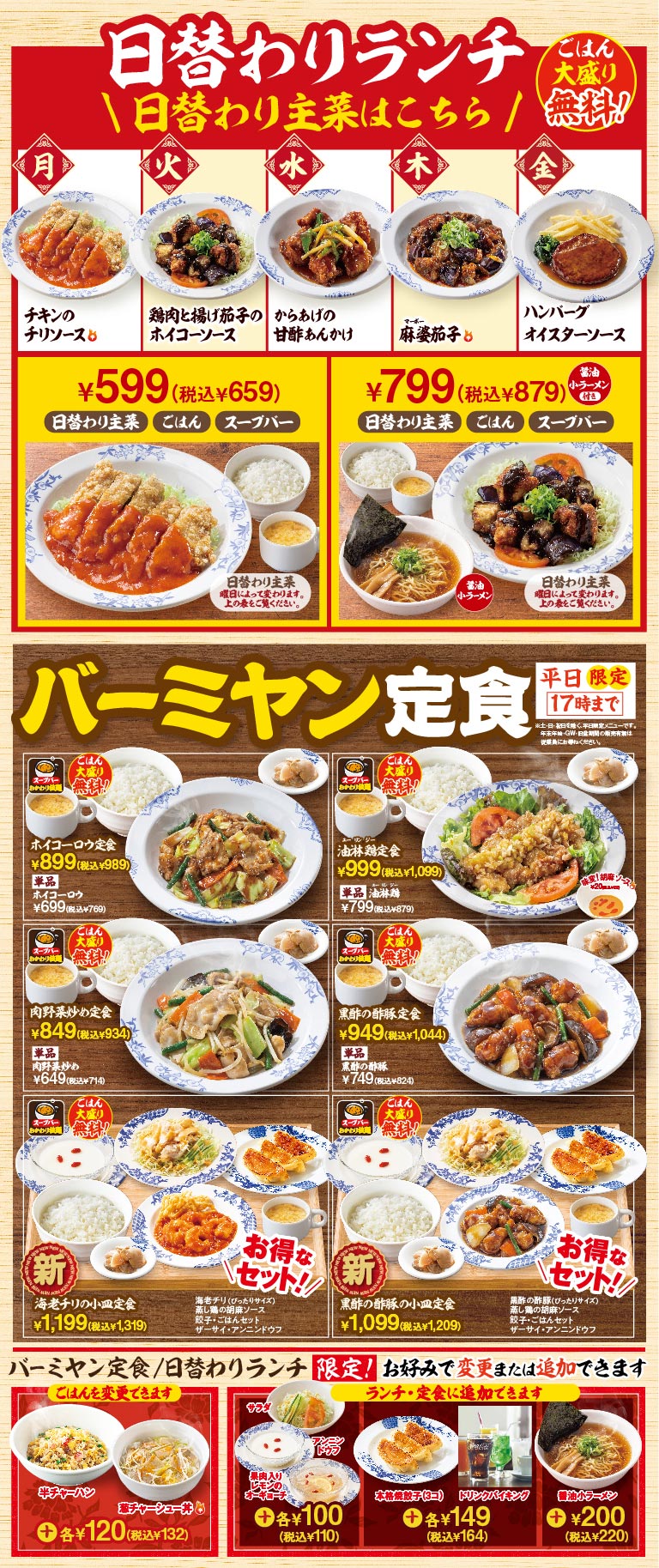 日替わりランチ 日替わり主菜はこちら ごはん大盛り無料！ 月：チキンのチリソース 火：鶏肉と揚げ茄子のホイコーソース 水：からあげの甘酢あんかけ 木：麻婆茄子 金：ハンバーグ オイスターソース。¥599（税込¥659）日替わり主菜 ごはん スープバー。¥799（税込¥879）日替わり主菜 ごはん スープバー 醤油小ラーメン付き。 バーミヤン定食 平日限定17時まで ホイコーロウ定食 ¥899（税込¥989） 単品ホイコーロウ ¥699（税込¥769） 油淋鶏定食 ¥999（税込¥1,099） 単品油淋鶏 ¥799（税込¥879） 肉野菜炒め定食 ¥849（税込¥934） 単品肉野菜炒め ¥649（税込¥714） 黒酢の酢豚定食 ¥949（税込¥1,044） 単品黒酢の酢豚 ¥749（税込¥824） 新 海老チリの小皿定食 ¥1,199（税込¥1,319） 新 黒酢の酢豚の小皿定食 ¥1,099（税込¥1,209） バーミヤン定食/日替わりランチ限定！ ごはんを変更できます 半チャーハン 鶏チャーシュー丼 各¥120（税込¥132） ランチ・定食に追加できます サラダ 濃厚具入りビールのスープ 各¥100（税込¥110） 本格焼餃子（3コ） ドリンクバイキング 各¥149（税込¥164） 醤油小ラーメン ¥200（税込¥220）