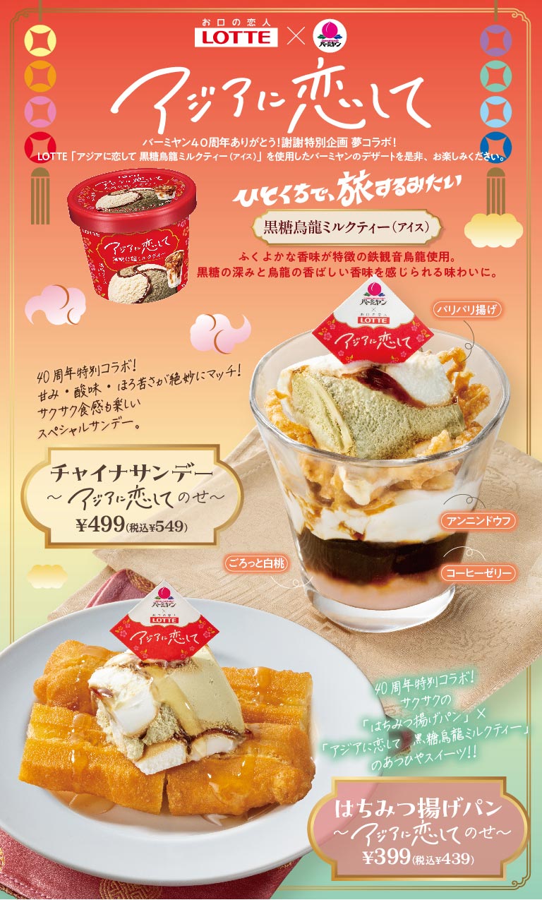 お口の恋人 LOTTE × バーミヤン アジアに恋して バーミヤン40周年ありがとう！謝謝特別企画 夢コラボ！ LOTTE「アジアに恋して 黒糖烏龍ミルクティー（アイス）」を使用したバーミヤンのデザートを是非、お楽しみください。 ひとくちで、旅するみたい 黒糖烏龍ミルクティー（アイス） ふくよかな香味が特徴の鉄観音烏龍使用。黒糖の深みと烏龍の香ばしい香味を感じられる味わいに。 40周年特別コラボ！甘み・酸味・ほろ苦さが絶妙にマッチ！サクサク食感も楽しいスペシャルサンデー。 チャイナサンデー〜アジアに恋してのせ〜 499円（税込549円） （パリパリ揚げ、アンニンドウフ、ごろっと白桃、コーヒーゼリー） 40周年特別コラボ！サクサクの「はちみつ揚げパン」×「アジアに恋して 黒糖烏龍ミルクティー」のあつひやスイーツ！！ はちみつ揚げパン〜アジアに恋してのせ〜 399円（税込439円）