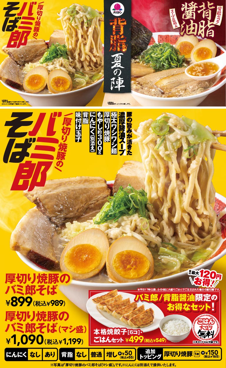 バーミヤン 背脂 夏の陣。厚切り焼豚のバミ郎そば 899円（税込989円）、厚切り焼豚のバミ郎そば（マシ盛） 1,090円（税込1,199円）。豚の旨みが活きた濃厚醤油スープに極太ワシワシ麺、厚切り焼豚、もやし約300g、にんにく（別添え）、背脂、味付け玉子が乗った一杯。本格焼餃子（6コ）・ごはんセットは499円（税込549円）で、ごはんは大盛り無料。
