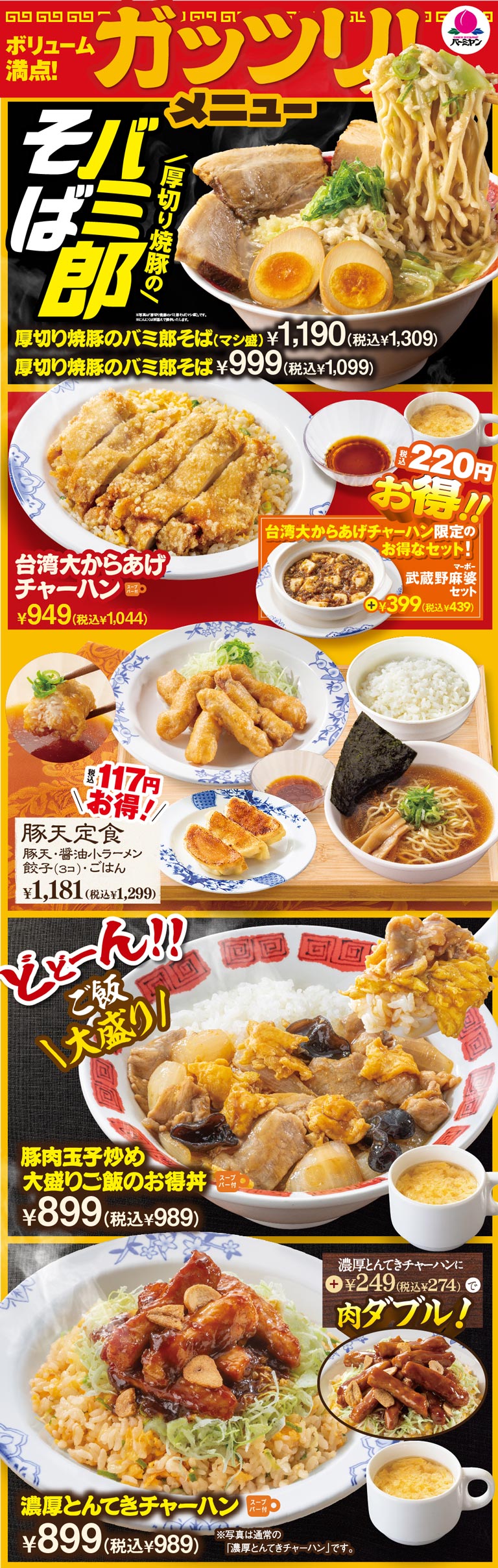 Bamiyan（バーミヤン）offers generous portions! Hearty menu items. Thick-cut roast pork soba (extra large portion) 1,190 yen (1,309 yen incl. tax), Thick-cut roast pork soba 999 yen (1,099 yen incl. tax). Taiwaniese Fried Chicken With Fried Rice 949 yen (1,044 yen incl. tax) *Add 399 yen (439 yen incl. tax) for the Musashino Mapo Tofu set. Pork tempura set meal (pork tempura, small soy sauce ramen, 3 dumplings, rice) 1,181 yen (1,299 yen incl. tax). Value bowl of Stir-fried pork and egg large portion Rice (Soup bar) 899 yen (989 yen incl. tax). Rich pork fried rice (with Soup bar) 899 yen (989 yen incl. tax) *Add 249 yen (274 yen incl. tax) for Additional Topping: Extra Serving of Meat!
